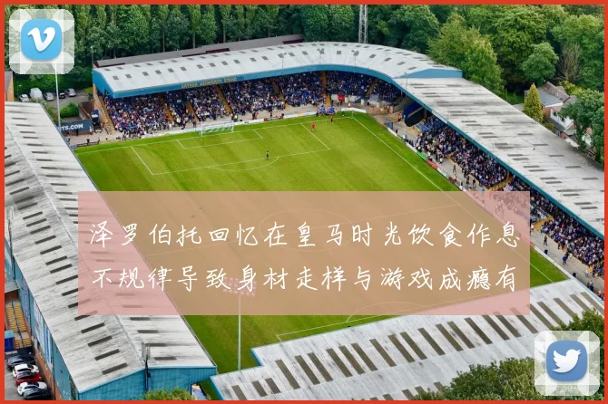 泽罗伯托回忆在皇马时光饮食作息不规律导致身材走样与游戏成瘾有关