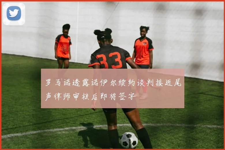 罗马诺透露诺伊尔续约谈判接近尾声律师审核后即将签字