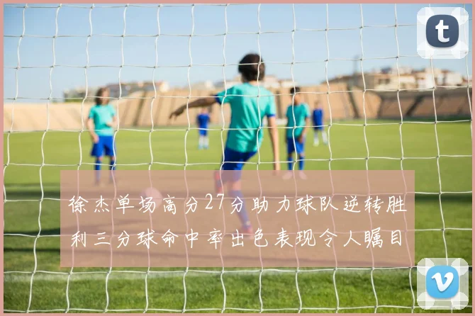徐杰单场高分27分助力球队逆转胜利三分球命中率出色表现令人瞩目