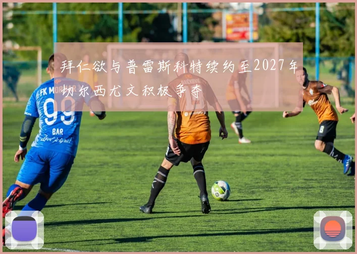 拜仁欲与普雷斯科特续约至2027年切尔西尤文积极争夺