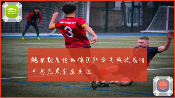 鲍尔默与伦纳德阴阳合同风波或将平息无果引发关注