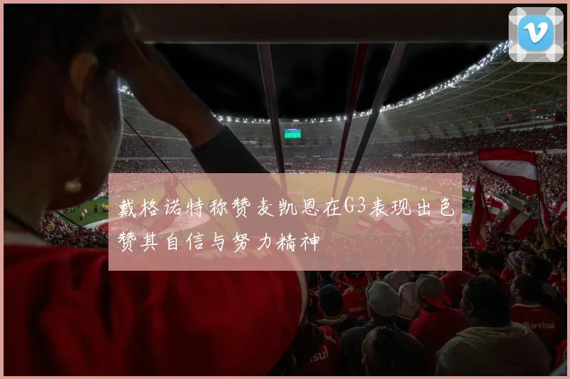 戴格诺特称赞麦凯恩在G3表现出色赞其自信与努力精神