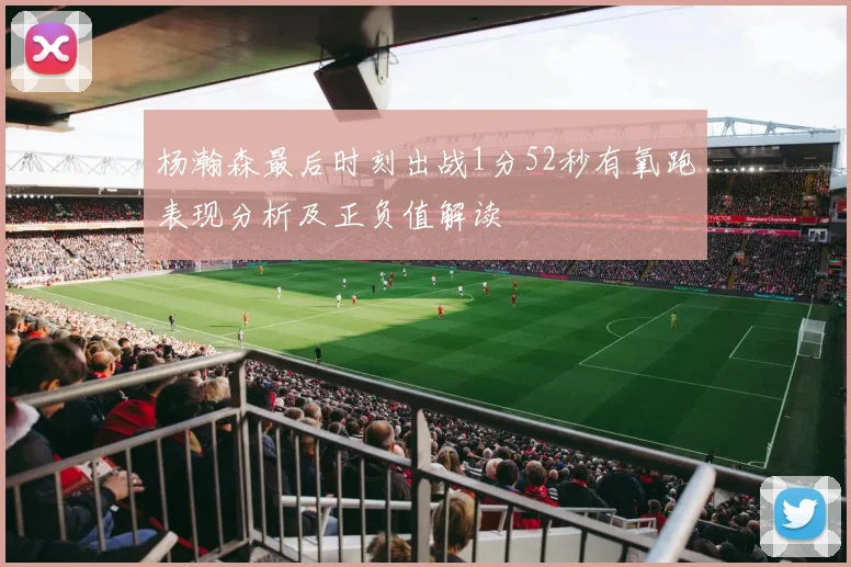 杨瀚森最后时刻出战1分52秒有氧跑表现分析及正负值解读