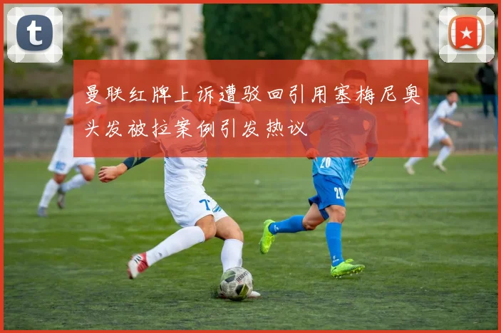 曼联红牌上诉遭驳回引用塞梅尼奥头发被拉案例引发热议