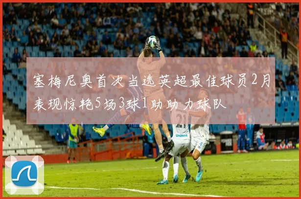 塞梅尼奥首次当选英超最佳球员2月表现惊艳5场3球1助助力球队