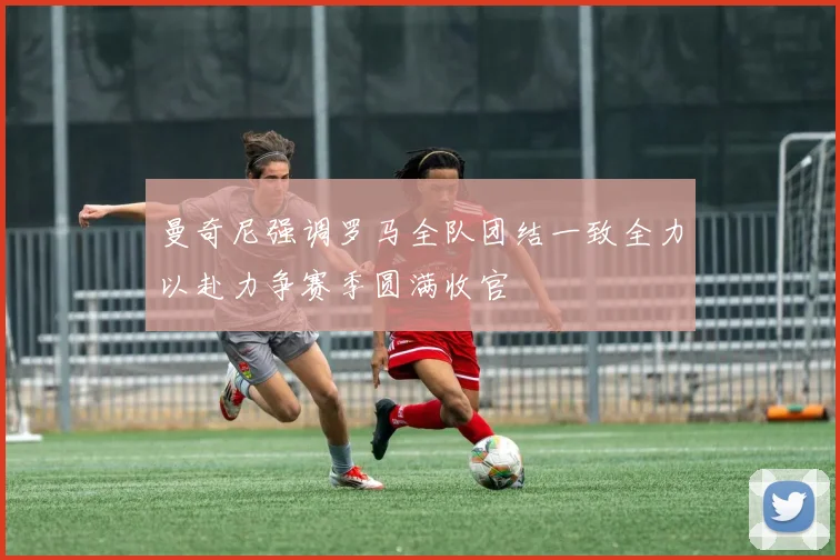 曼奇尼强调罗马全队团结一致全力以赴力争赛季圆满收官