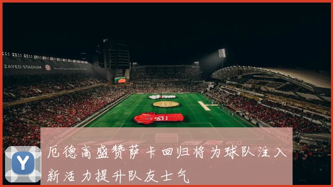 厄德高盛赞萨卡回归将为球队注入新活力提升队友士气