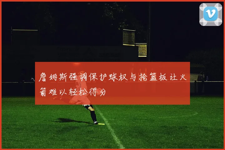 詹姆斯强调保护球权与抢篮板让火箭难以轻松得分