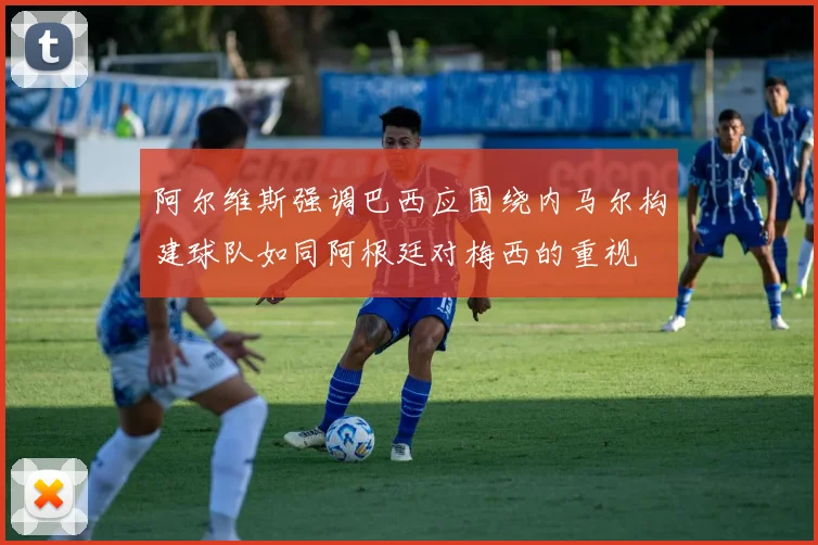 阿尔维斯强调巴西应围绕内马尔构建球队如同阿根廷对梅西的重视