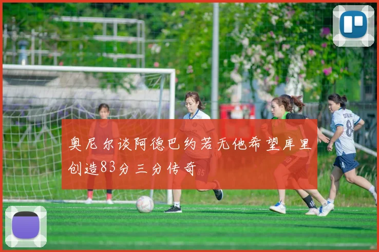 奥尼尔谈阿德巴约若无他希望库里创造83分三分传奇