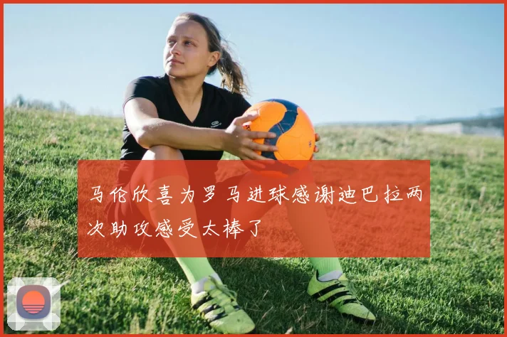 马伦欣喜为罗马进球感谢迪巴拉两次助攻感受太棒了