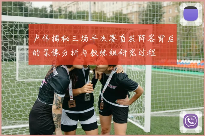 卢伟揭秘三场半决赛首发阵容背后的录像分析与教练组研究过程