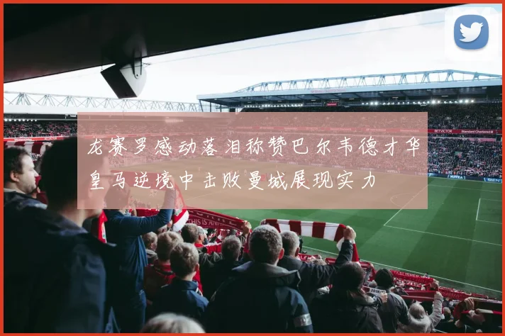 龙赛罗感动落泪称赞巴尔韦德才华皇马逆境中击败曼城展现实力