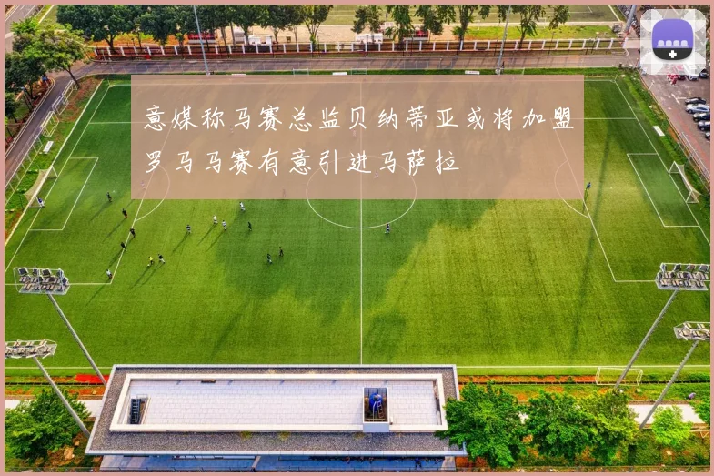 意媒称马赛总监贝纳蒂亚或将加盟罗马马赛有意引进马萨拉