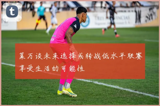 莱万谈未来选择或转战低水平联赛享受生活的可能性