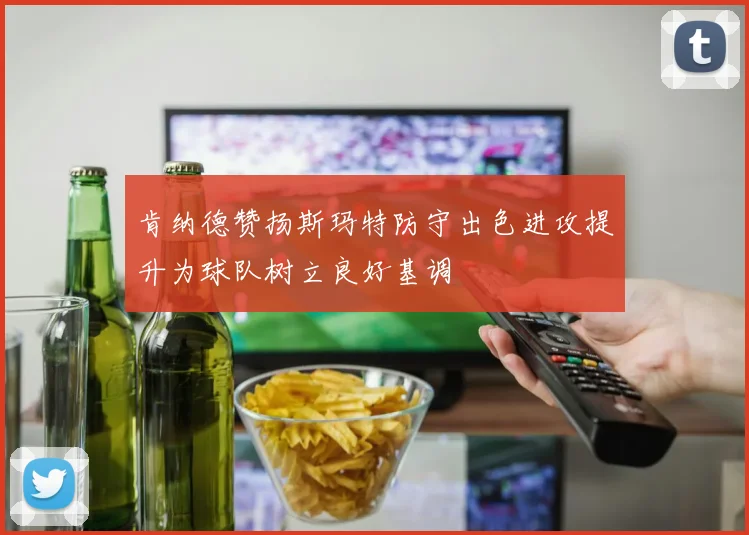 肯纳德赞扬斯玛特防守出色进攻提升为球队树立良好基调