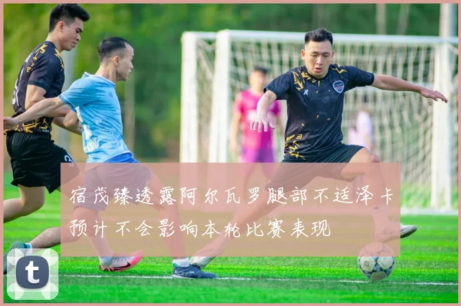 宿茂臻透露阿尔瓦罗腿部不适泽卡预计不会影响本轮比赛表现