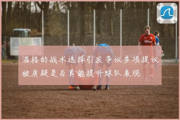 温格的战术选择引发争议多项提议被质疑是否真能提升球队表现