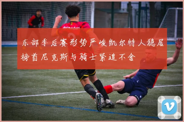 东部季后赛形势严峻凯尔特人稳居榜首尼克斯与骑士紧追不舍
