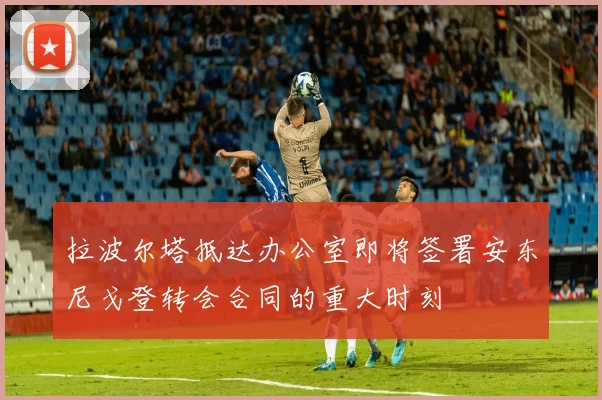 拉波尔塔抵达办公室即将签署安东尼戈登转会合同的重大时刻