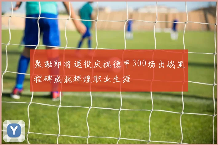 聚勒即将退役庆祝德甲300场出战里程碑成就辉煌职业生涯