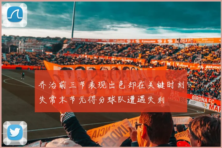 乔治前三节表现出色却在关键时刻失常末节无得分球队遭遇失利