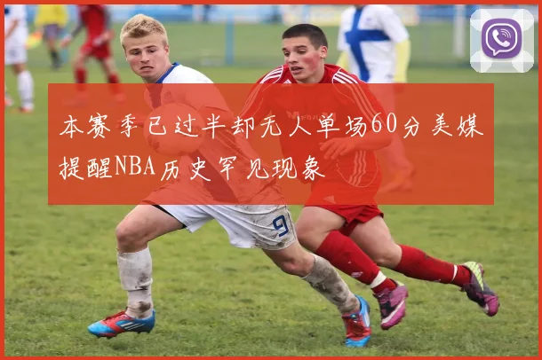 本赛季已过半却无人单场60分美媒提醒NBA历史罕见现象