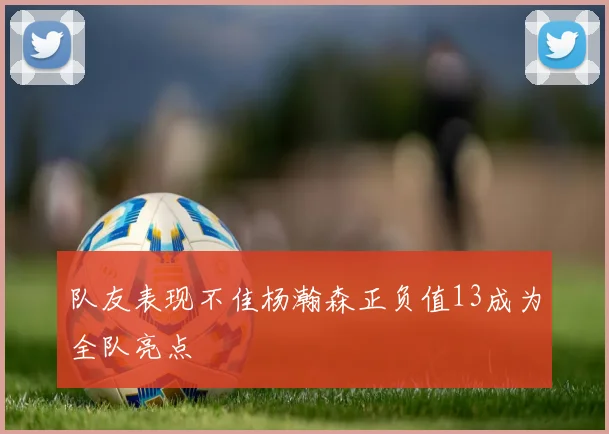 队友表现不佳杨瀚森正负值13成为全队亮点