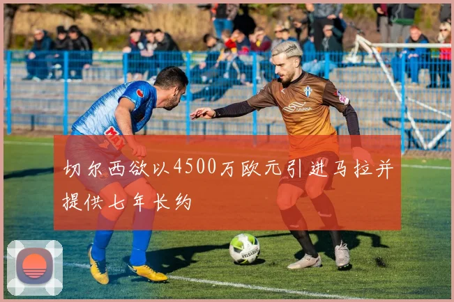 切尔西欲以4500万欧元引进马拉并提供七年长约