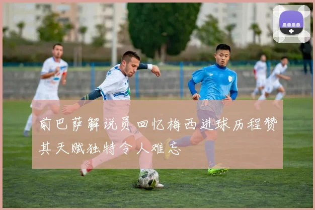 前巴萨解说员回忆梅西进球历程赞其天赋独特令人难忘